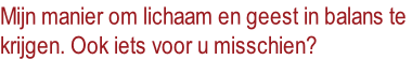 Mijn manier om lichaam en geest in balans te
krijgen. Ook iets voor u misschien?