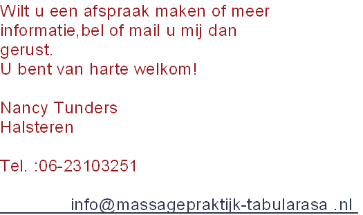 Wilt u een afspraak maken of meer
informatie,bel of mail u mij dan
gerust.
U bent van harte welkom!

Nancy Tunders 
Halsteren

Tel. :06-23103251

              info@massagepraktijk-tabularasa .nl 